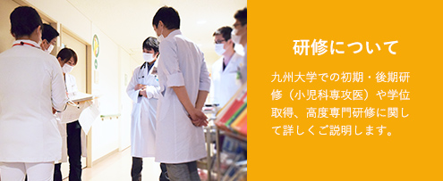 研修について 九州大学での初期・後期研修（小児科専攻医）や学位取得、高度専門研修に関して詳しくご説明します。